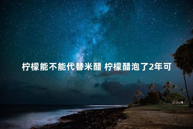 柠檬能不能代替米醋 柠檬醋泡了2年可以喝吗